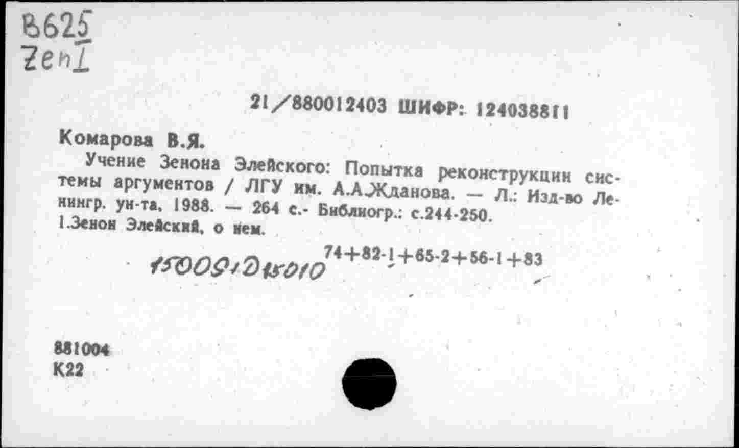 ﻿е>б2£ ?еь1
21/880012403 ШИФР: 124038811
Комарова В.Я.
УчеНие Зеноиа Элейского: Попытка реконструкции сис темы аргументов / ЛГУ им. А.А^Кданов^ - Я юТ нингр. ун-та. 1988. — 264 с.- Библиогр.: с.244-250 1.Зенон Элейский, о нем.
/«9^/0дг^74+82‘+652+5б|+83
881004 К22